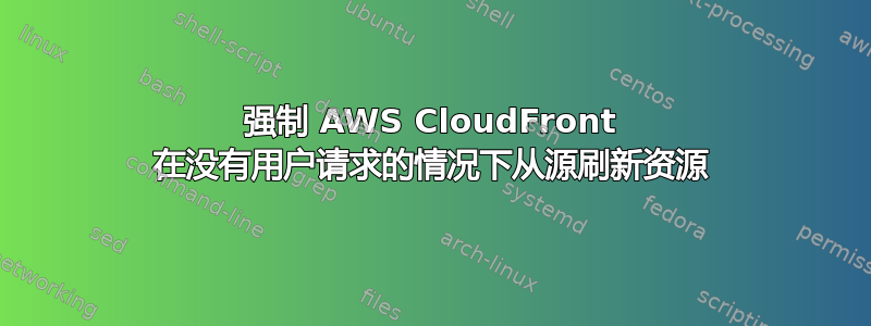 强制 AWS CloudFront 在没有用户请求的情况下从源刷新资源