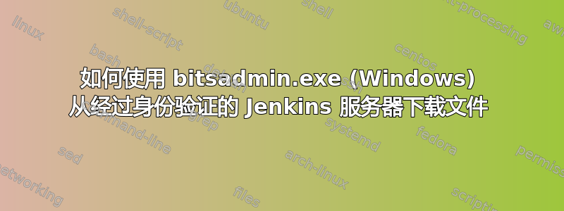 如何使用 bitsadmin.exe (Windows) 从经过身份验证的 Jenkins 服务器下载文件