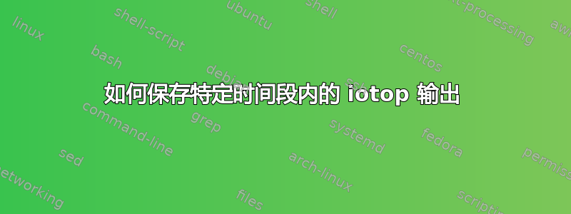 如何保存特定时间段内的 iotop 输出