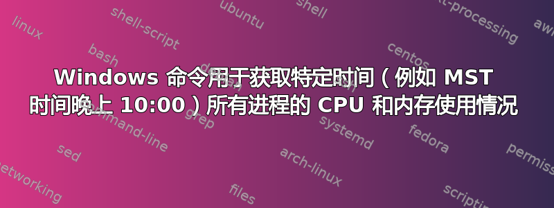 Windows 命令用于获取特定时间（例如 MST 时间晚上 10:00）所有进程的 CPU 和内存使用情况