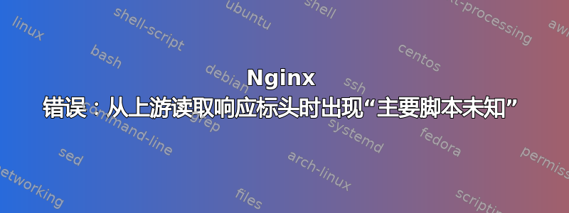 Nginx 错误：从上游读取响应标头时出现“主要脚本未知”