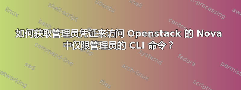 如何获取管理员凭证来访问 Openstack 的 Nova 中仅限管理员的 CLI 命令？