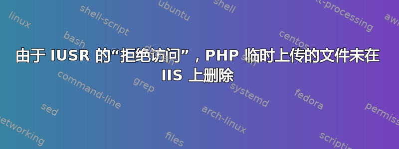 由于 IUSR 的“拒绝访问”，PHP 临时上传的文件未在 IIS 上删除