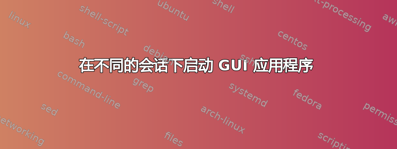 在不同的会话下启动 GUI 应用程序