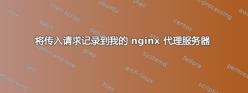 将传入请求记录到我的 nginx 代理服务器