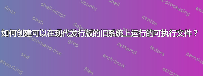 如何创建可以在现代发行版的旧系统上运行的可执行文件？