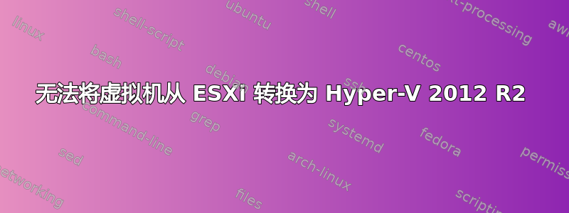 无法将虚拟机从 ESXi 转换为 Hyper-V 2012 R2