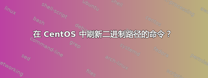 在 CentOS 中刷新二进制路径的命令？