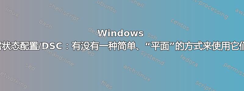 Windows 所需状态配置/DSC：有没有一种简单、“平面”的方式来使用它们？