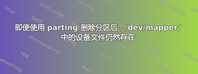 即使使用 parting 删除分区后，/dev/mapper/ 中的设备文件仍然存在