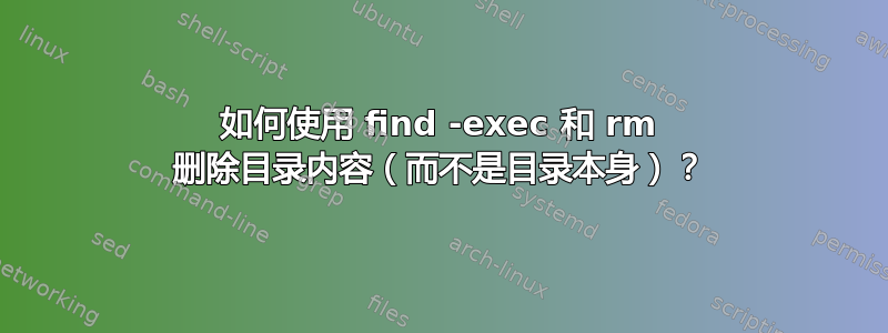 如何使用 find -exec 和 rm 删除目录内容（而不是目录本身）？