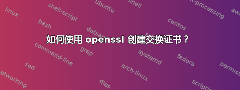 如何使用 openssl 创建交换证书？