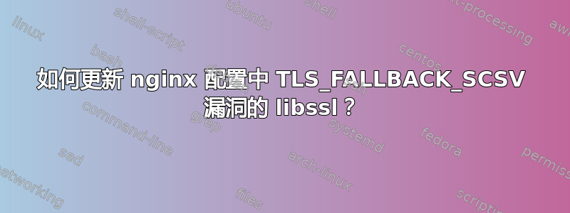 如何更新 nginx 配置中 TLS_FALLBACK_SCSV 漏洞的 libssl？