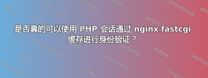 是否真的可以使用 PHP 会话通过 nginx fastcgi 缓存进行身份验证？