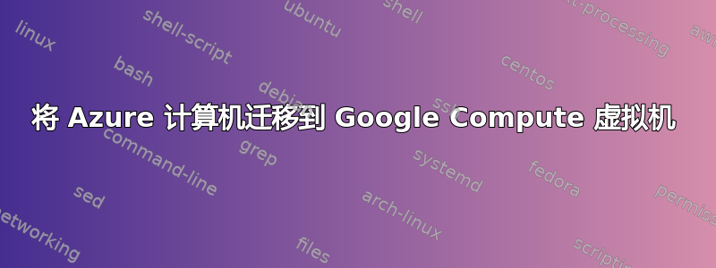 将 Azure 计算机迁移到 Google Compute 虚拟机