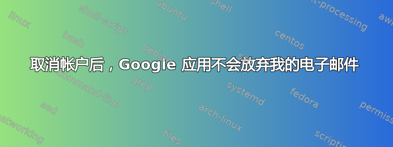 取消帐户后，Google 应用不会放弃我的电子邮件