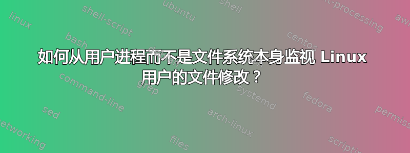 如何从用户进程而不是文件系统本身监视 Linux 用户的文件修改？