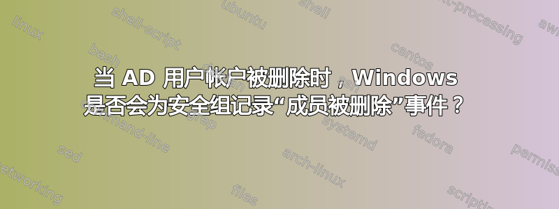 当 AD 用户帐户被删除时，Windows 是否会为安全组记录“成员被删除”事件？