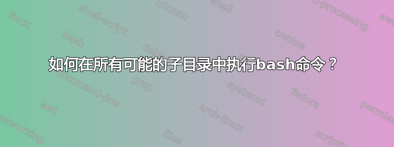 如何在所有可能的子目录中执行bash命令？