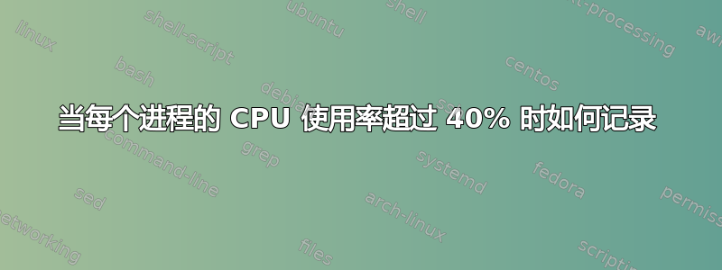 当每个进程的 CPU 使用率超过 40% 时如何记录