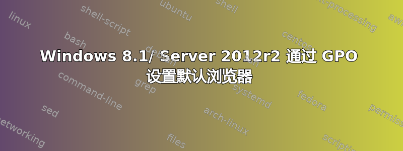 Windows 8.1/ Server 2012r2 通过 GPO 设置默认浏览器