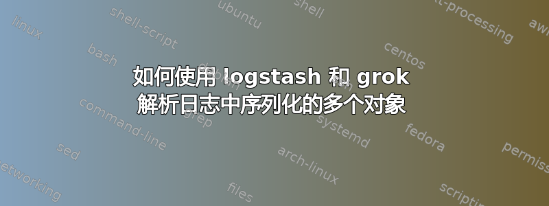 如何使用 logstash 和 grok 解析日志中序列化的多个对象