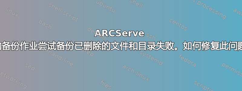 ARCServe 中的备份作业尝试备份已删除的文件和目录失败。如何修复此问题？