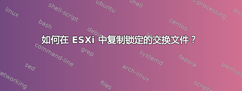 如何在 ESXi 中复制锁定的交换文件？