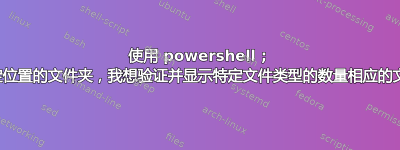 使用 powershell ; 从给定位置的文件夹，我想验证并显示特定文件类型的数量相应的文件夹