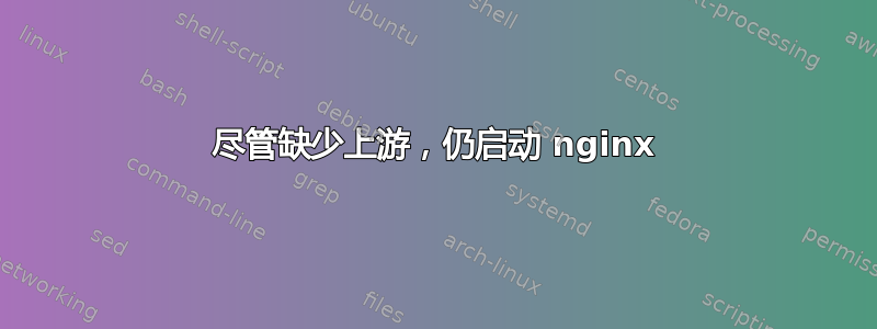 尽管缺少上游，仍启动 nginx