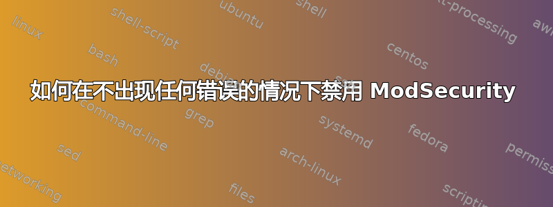 如何在不出现任何错误的情况下禁用 ModSecurity