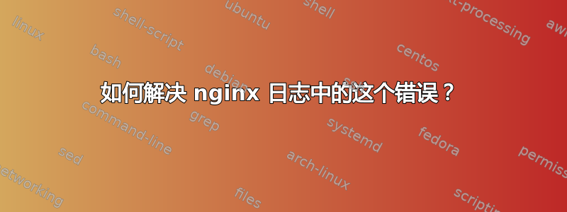 如何解决 nginx 日志中的这个错误？