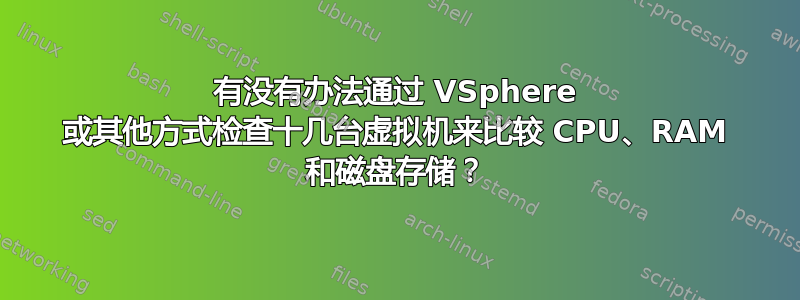 有没有办法通过 VSphere 或其他方式检查十几台虚拟机来比较 CPU、RAM 和磁盘存储？