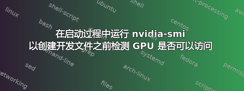 在启动过程中运行 nvidia-smi 以创建开发文件之前检测 GPU 是否可以访问