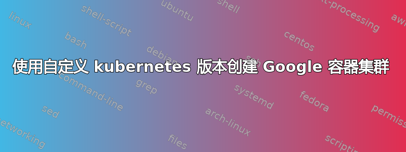 使用自定义 kubernetes 版本创建 Google 容器集群