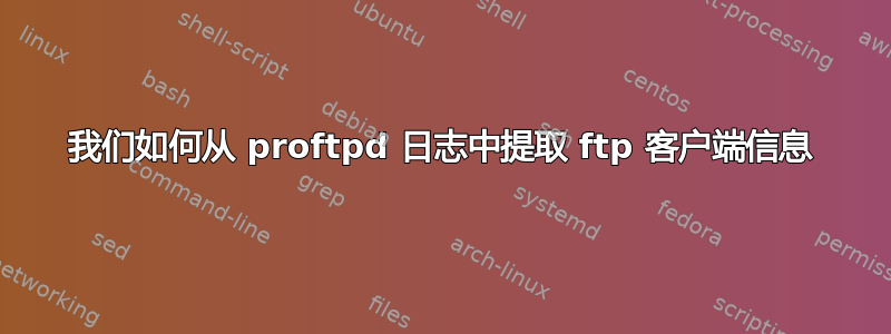 我们如何从 proftpd 日志中提取 ftp 客户端信息