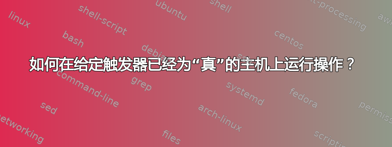 如何在给定触发器已经为“真”的主机上运行操作？