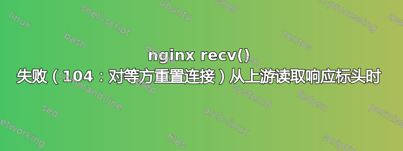 nginx recv() 失败（104：对等方重置连接）从上游读取响应标头时