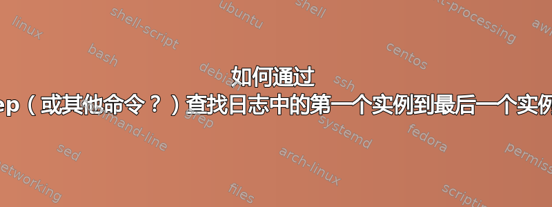 如何通过 grep（或其他命令？）查找日志中的第一个实例到最后一个实例？