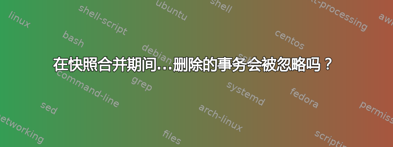 在快照合并期间...删除的事务会被忽略吗？