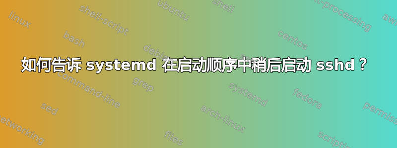 如何告诉 systemd 在启动顺序中稍后启动 sshd？