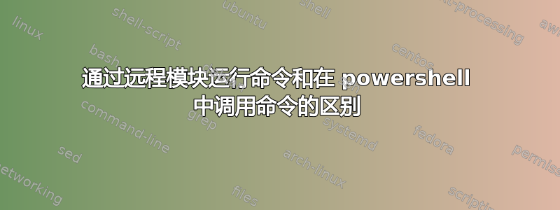 通过远程模块运行命令和在 powershell 中调用命令的区别