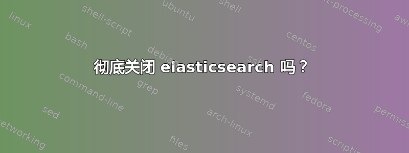 彻底关闭 elasticsearch 吗？