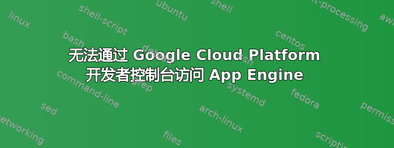 无法通过 Google Cloud Platform 开发者控制台访问 App Engine