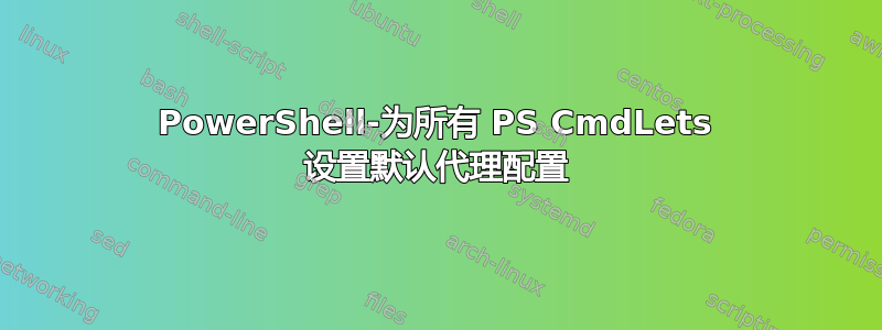 PowerShell-为所有 PS CmdLets 设置默认代理配置