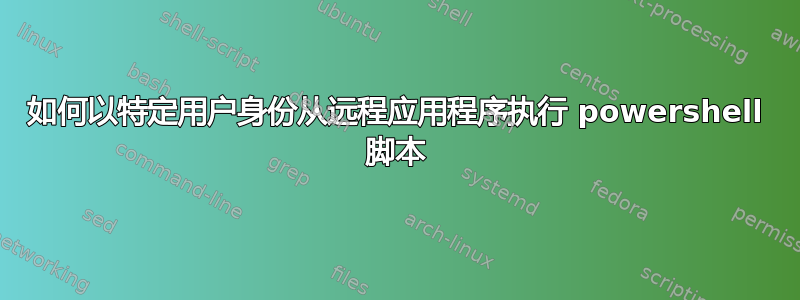 如何以特定用户身份从远程应用程序执行 powershell 脚本