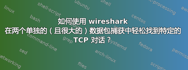 如何使用 wireshark 在两个单独的（且很大的）数据包捕获中轻松找到特定的 TCP 对话？