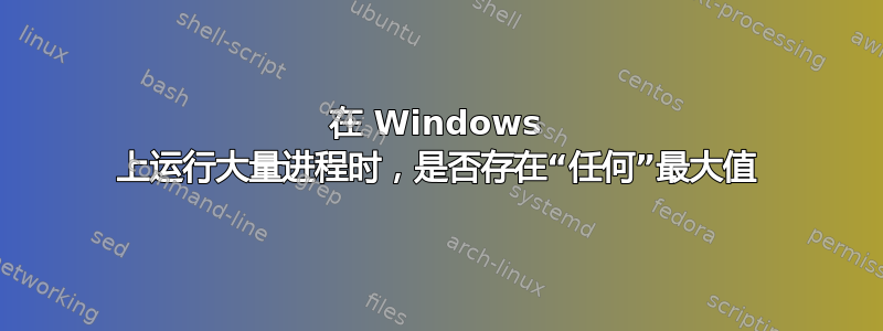 在 Windows 上运行大量进程时，是否存在“任何”最大值