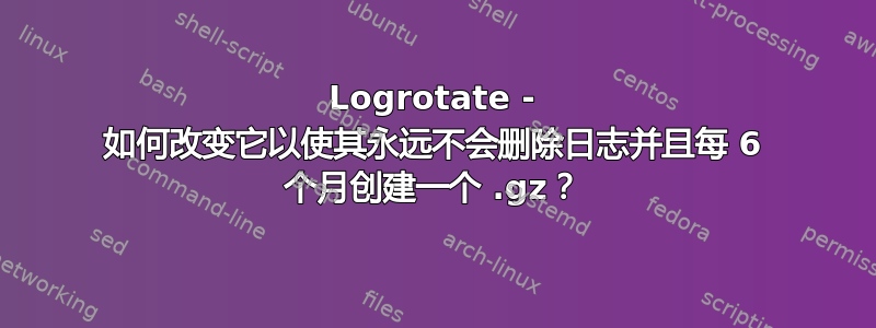 Logrotate - 如何改变它以使其永远不会删除日志并且每 6 个月创建一个 .gz？