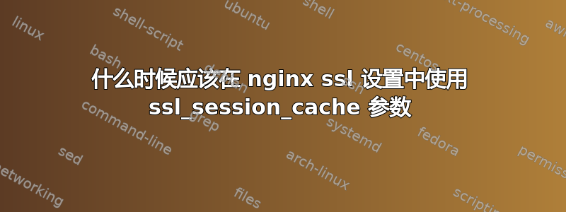 什么时候应该在 nginx ssl 设置中使用 ssl_session_cache 参数